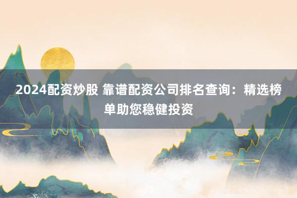 2024配资炒股 靠谱配资公司排名查询：精选榜单助您稳健投资