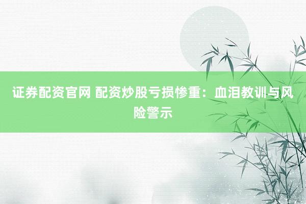 证券配资官网 配资炒股亏损惨重：血泪教训与风险警示