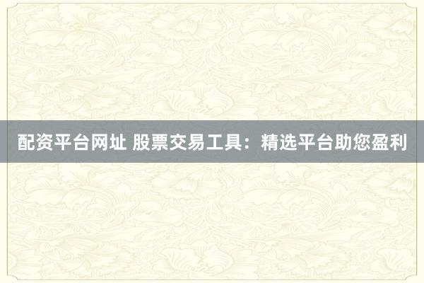 配资平台网址 股票交易工具：精选平台助您盈利