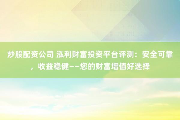 炒股配资公司 泓利财富投资平台评测：安全可靠，收益稳健——您的财富增值好选择