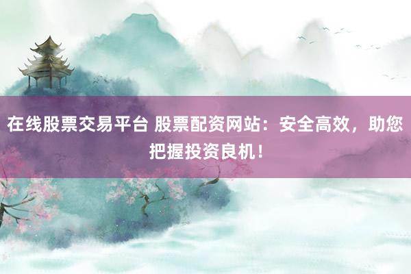 在线股票交易平台 股票配资网站：安全高效，助您把握投资良机！