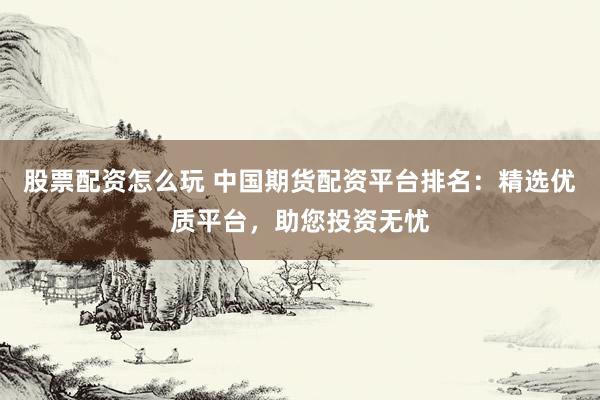 股票配资怎么玩 中国期货配资平台排名：精选优质平台，助您投资无忧