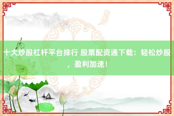 十大炒股杠杆平台排行 股票配资通下载：轻松炒股，盈利加速！