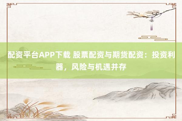 配资平台APP下载 股票配资与期货配资：投资利器，风险与机遇并存