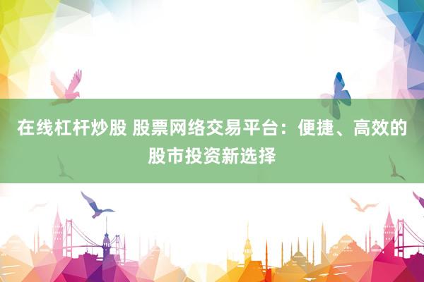在线杠杆炒股 股票网络交易平台：便捷、高效的股市投资新选择