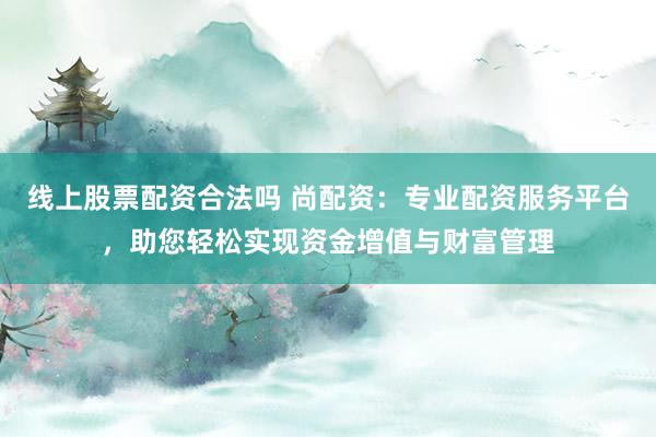 线上股票配资合法吗 尚配资：专业配资服务平台，助您轻松实现资金增值与财富管理