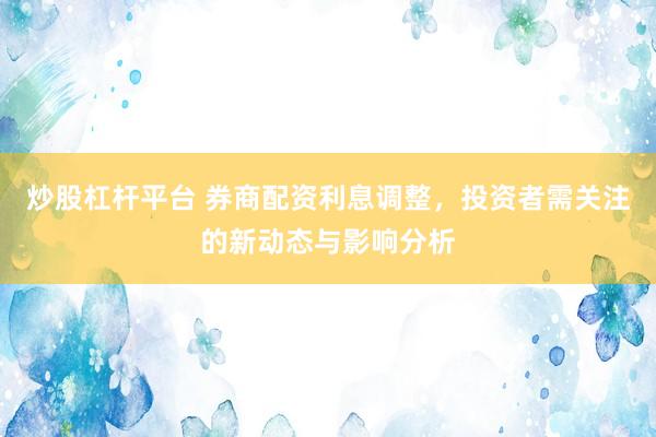 炒股杠杆平台 券商配资利息调整，投资者需关注的新动态与影响分析