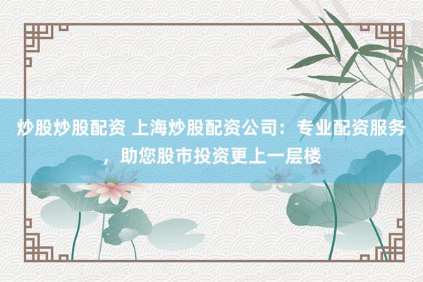 炒股炒股配资 上海炒股配资公司：专业配资服务，助您股市投资更上一层楼