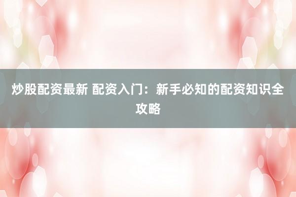 炒股配资最新 配资入门：新手必知的配资知识全攻略