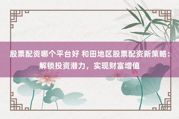 股票配资哪个平台好 和田地区股票配资新策略：解锁投资潜力，实现财富增值