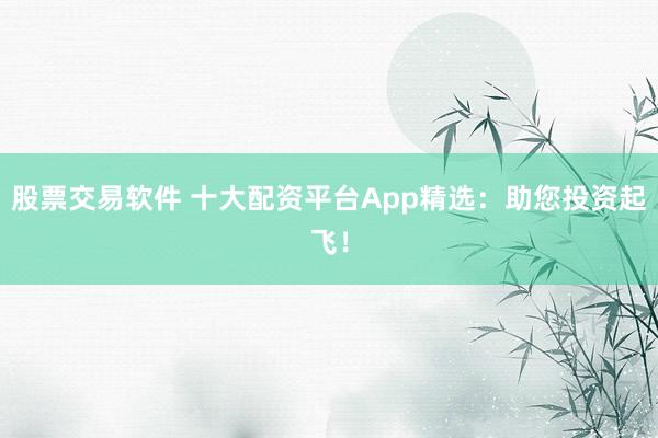 股票交易软件 十大配资平台App精选：助您投资起飞！
