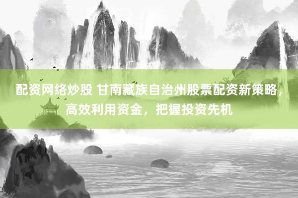 配资网络炒股 甘南藏族自治州股票配资新策略，高效利用资金，把握投资先机