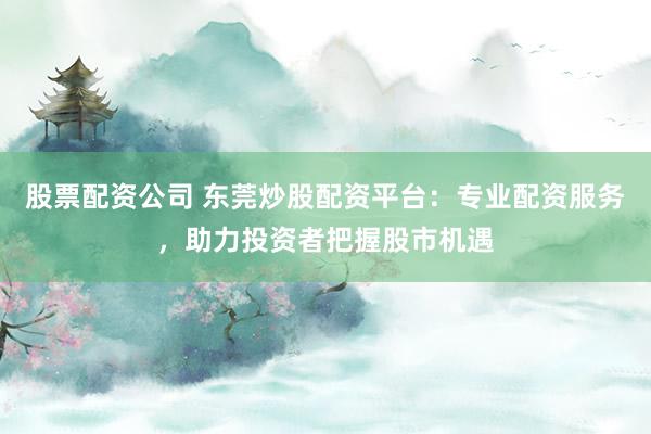 股票配资公司 东莞炒股配资平台：专业配资服务，助力投资者把握股市机遇