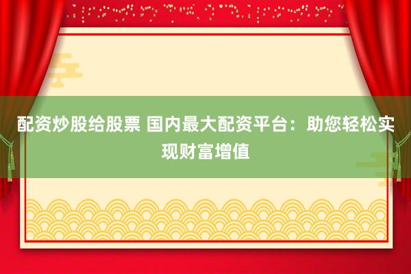 配资炒股给股票 国内最大配资平台：助您轻松实现财富增值