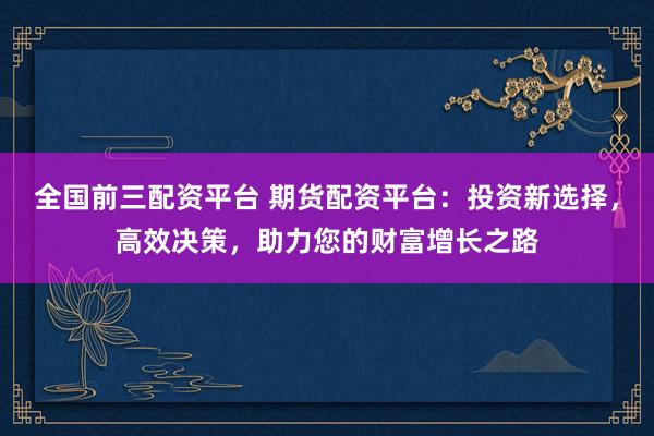 全国前三配资平台 期货配资平台：投资新选择，高效决策，助力您的财富增长之路