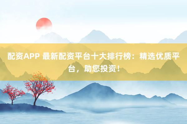 配资APP 最新配资平台十大排行榜：精选优质平台，助您投资！