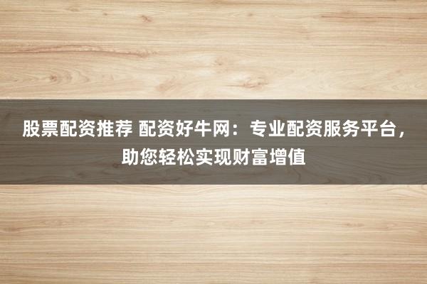 股票配资推荐 配资好牛网：专业配资服务平台，助您轻松实现财富增值