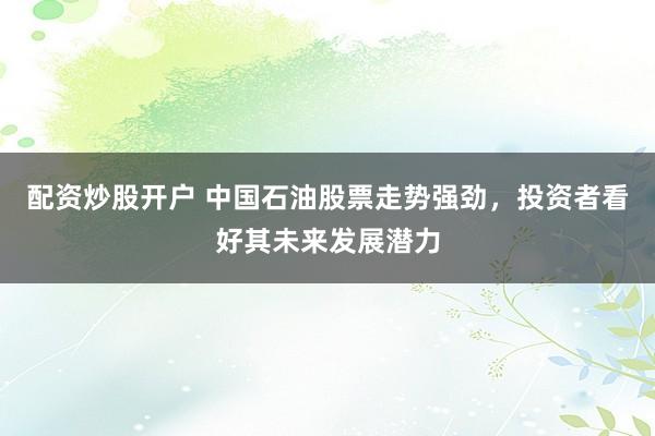 配资炒股开户 中国石油股票走势强劲，投资者看好其未来发展潜力