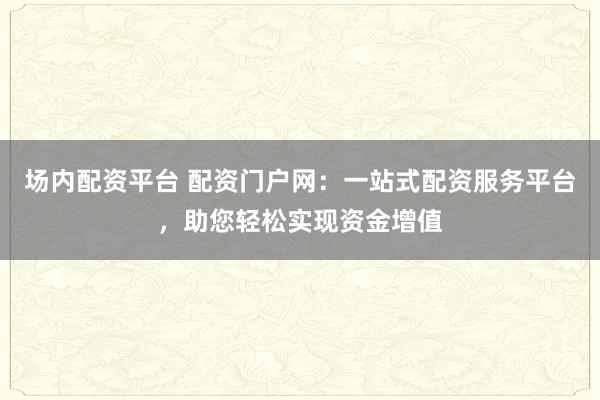 场内配资平台 配资门户网：一站式配资服务平台，助您轻松实现资金增值