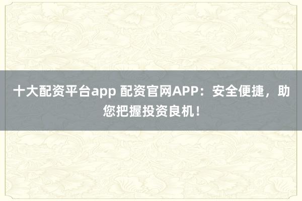 十大配资平台app 配资官网APP：安全便捷，助您把握投资良机！