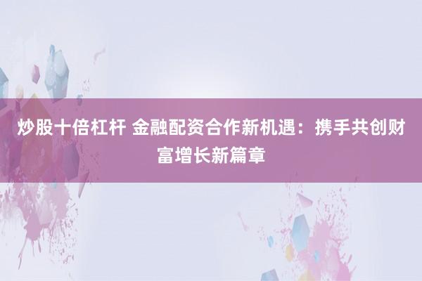 炒股十倍杠杆 金融配资合作新机遇：携手共创财富增长新篇章