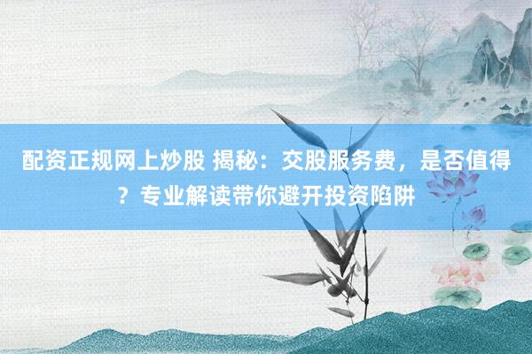 配资正规网上炒股 揭秘：交股服务费，是否值得？专业解读带你避开投资陷阱