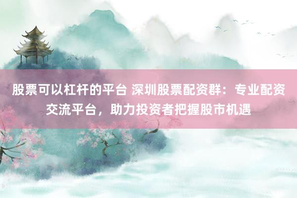 股票可以杠杆的平台 深圳股票配资群：专业配资交流平台，助力投资者把握股市机遇