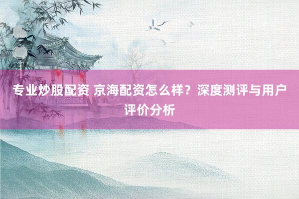 专业炒股配资 京海配资怎么样？深度测评与用户评价分析