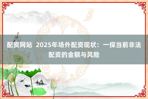配资网站  2025年场外配资现状：一探当前非法配资的金额与风险