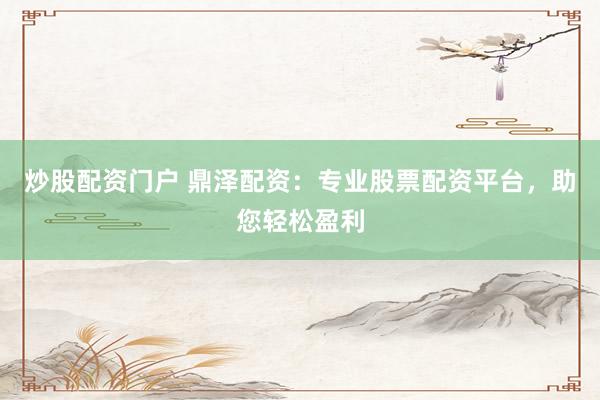 炒股配资门户 鼎泽配资：专业股票配资平台，助您轻松盈利