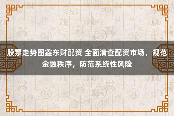 股票走势图鑫东财配资 全面清查配资市场，规范金融秩序，防范系统性风险