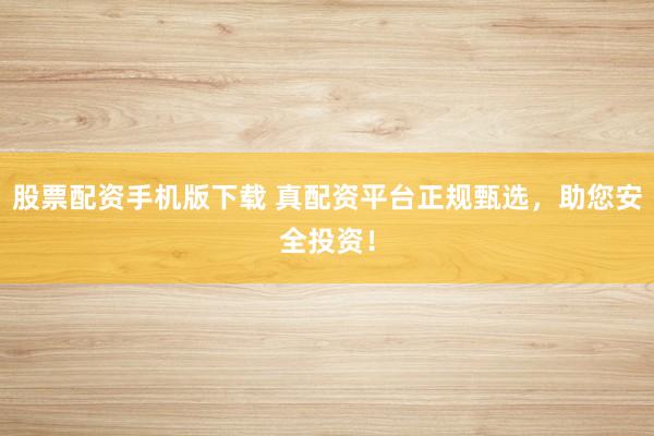 股票配资手机版下载 真配资平台正规甄选，助您安全投资！