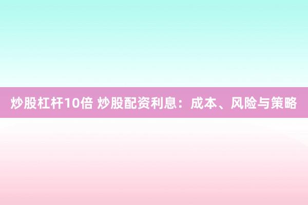 炒股杠杆10倍 炒股配资利息：成本、风险与策略