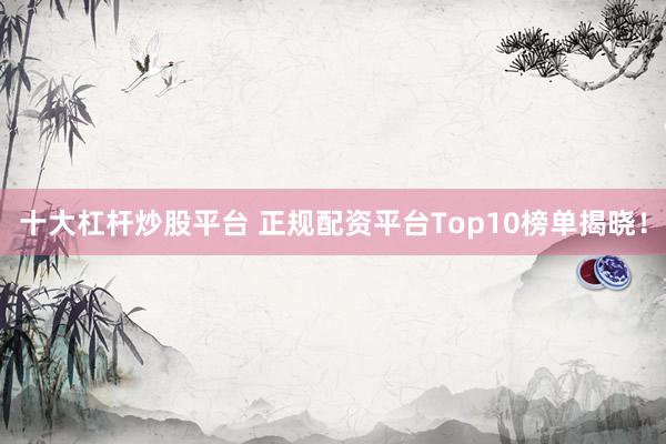 十大杠杆炒股平台 正规配资平台Top10榜单揭晓！