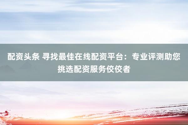配资头条 寻找最佳在线配资平台：专业评测助您挑选配资服务佼佼者