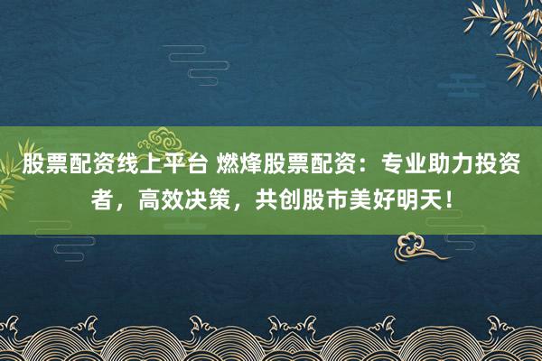 股票配资线上平台 燃烽股票配资：专业助力投资者，高效决策，共创股市美好明天！