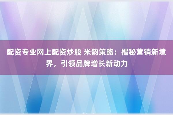 配资专业网上配资炒股 米韵策略：揭秘营销新境界，引领品牌增长新动力