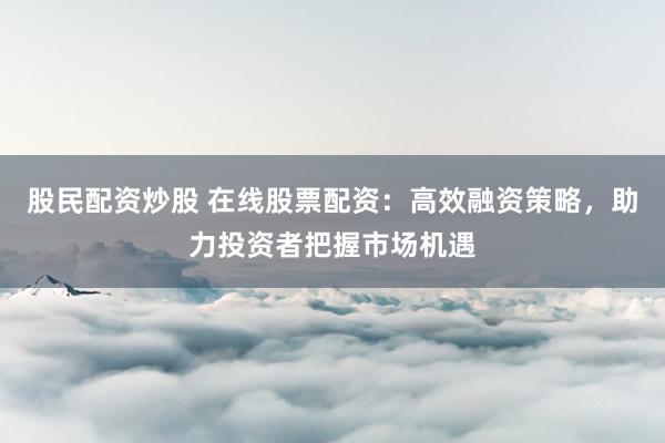 股民配资炒股 在线股票配资：高效融资策略，助力投资者把握市场机遇