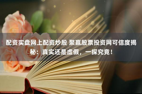 配资实盘网上配资炒股 聚赢股票投资网可信度揭秘：真实还是虚假，一探究竟！