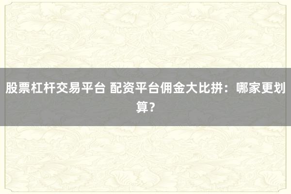 股票杠杆交易平台 配资平台佣金大比拼：哪家更划算？