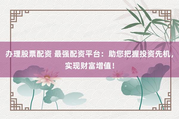 办理股票配资 最强配资平台：助您把握投资先机，实现财富增值！