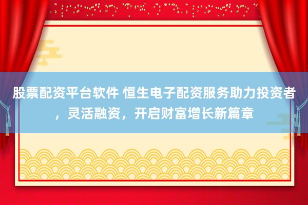 股票配资平台软件 恒生电子配资服务助力投资者，灵活融资，开启财富增长新篇章