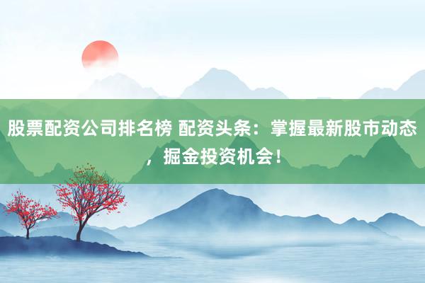 股票配资公司排名榜 配资头条：掌握最新股市动态，掘金投资机会！