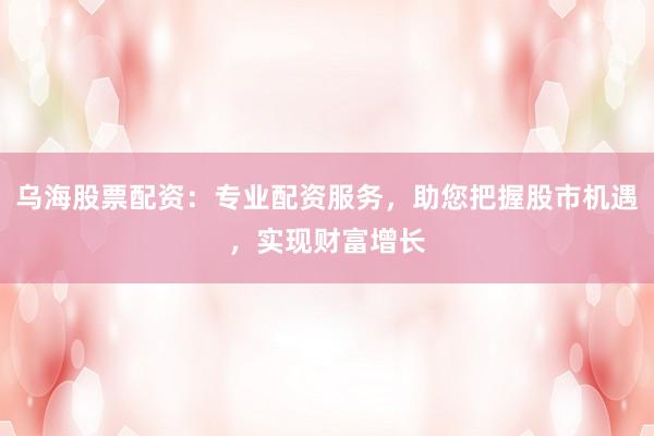 乌海股票配资：专业配资服务，助您把握股市机遇，实现财富增长