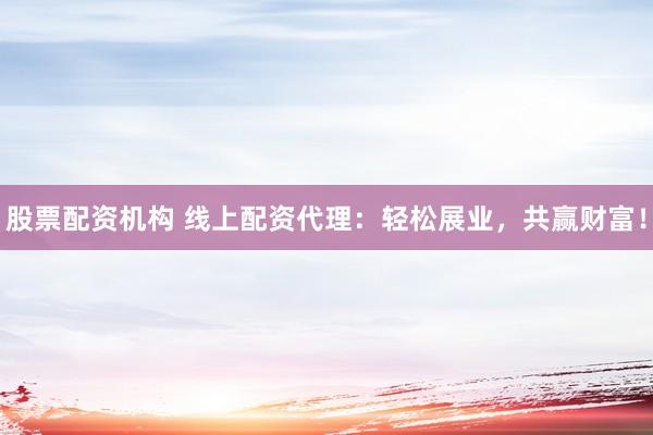 股票配资机构 线上配资代理：轻松展业，共赢财富！