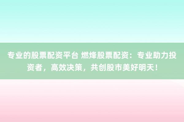 专业的股票配资平台 燃烽股票配资：专业助力投资者，高效决策，共创股市美好明天！