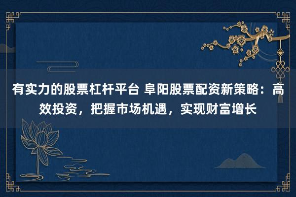 有实力的股票杠杆平台 阜阳股票配资新策略：高效投资，把握市场机遇，实现财富增长