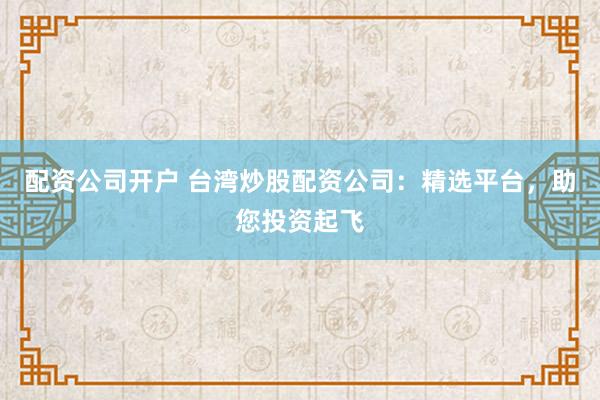 配资公司开户 台湾炒股配资公司：精选平台，助您投资起飞
