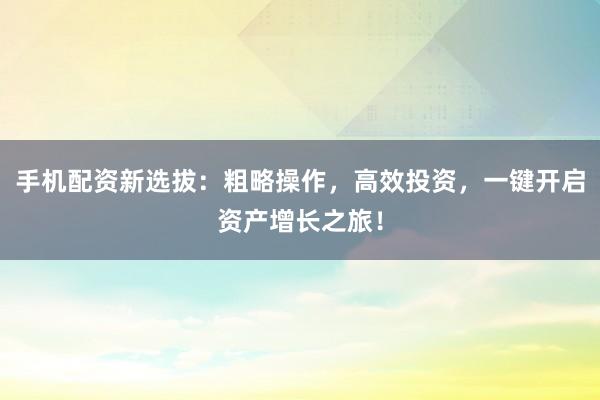 手机配资新选拔：粗略操作，高效投资，一键开启资产增长之旅！