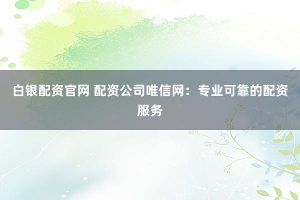 白银配资官网 配资公司唯信网：专业可靠的配资服务